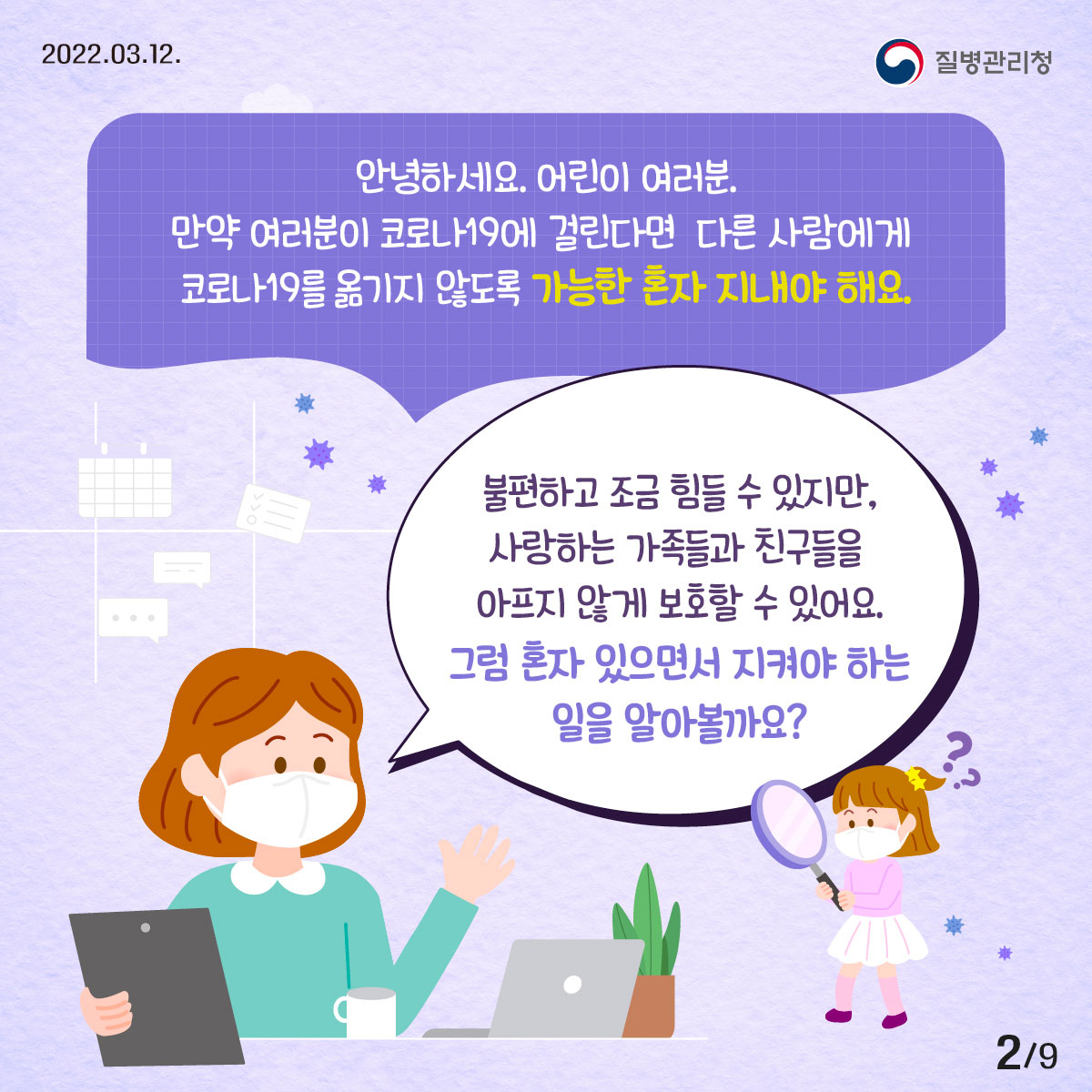 2022년 03월 12일 질병관리청, 9페이지 중 2페이지, 안녕하세요 어린이 여러분, 만약 여러분이 코로나19에 걸린다면 다른 사람에게 코로나19를 옮기지 않도록 가능한 혼자 지내야 해요. 불편하고 조금 힘들 수 있지만, 사랑하는 가족들과 친구들을 아프지 않게 보호할 수 있어요. 그럼 혼자 있으면서 지켜야 하는 일을 알아볼까요?